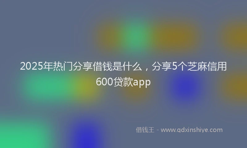 2025年热门分享借钱是什么，分享5个芝麻信用600贷款app