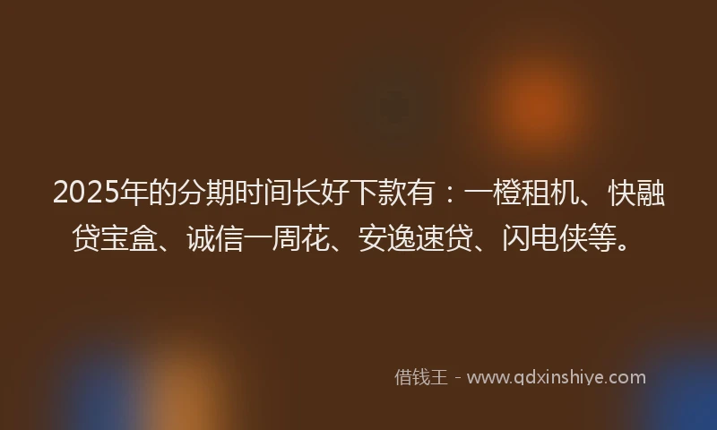 2025年的分期时间长好下款有：一橙租机、快融贷宝盒、诚信一周花、安逸速贷、闪电侠等。