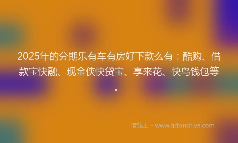 2025年的分期乐有车有房好下款么有：酷购、借款宝快融、现金侠快贷宝、享来花、快鸟钱包等。