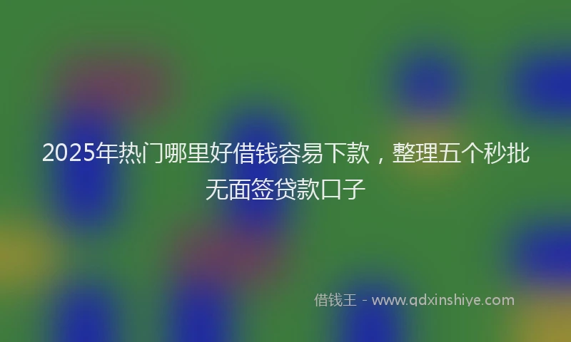 2025年热门哪里好借钱容易下款，整理五个秒批无面签贷款口子