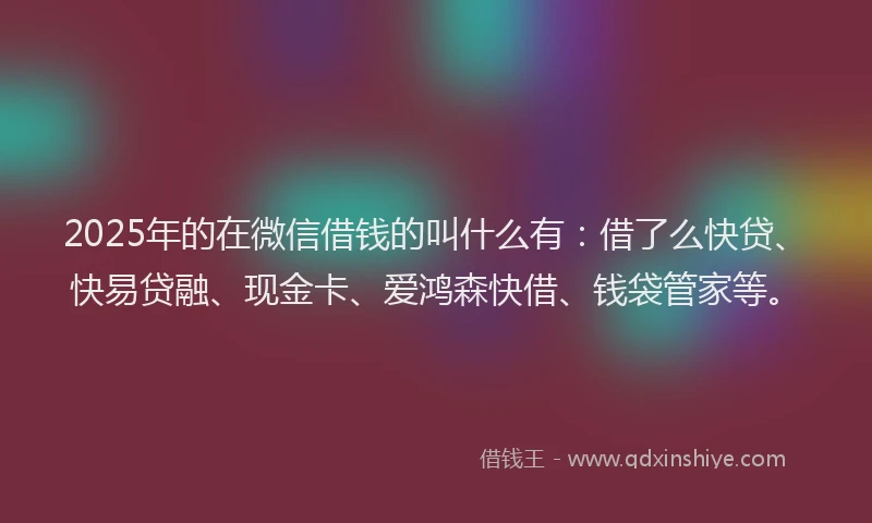 2025年的在微信借钱的叫什么有：借了么快贷、快易贷融、现金卡、爱鸿森快借、钱袋管家等。