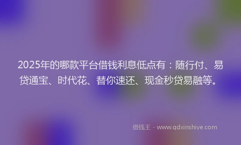 2025年的哪款平台借钱利息低点有：随行付、易贷通宝、时代花、替你速还、现金秒贷易融等。