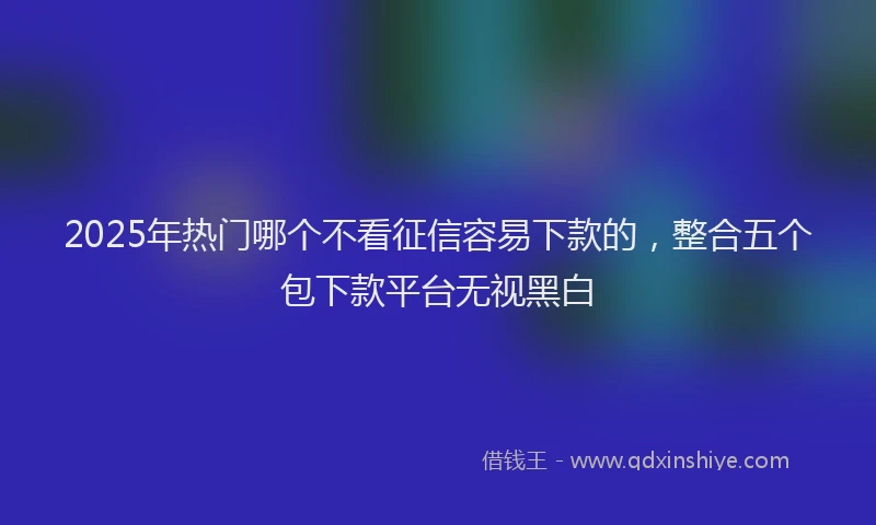 2025年热门哪个不看征信容易下款的，整合五个包下款平台无视黑白