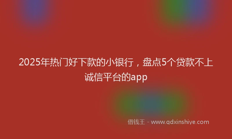 2025年热门好下款的小银行，盘点5个贷款不上诚信平台的app