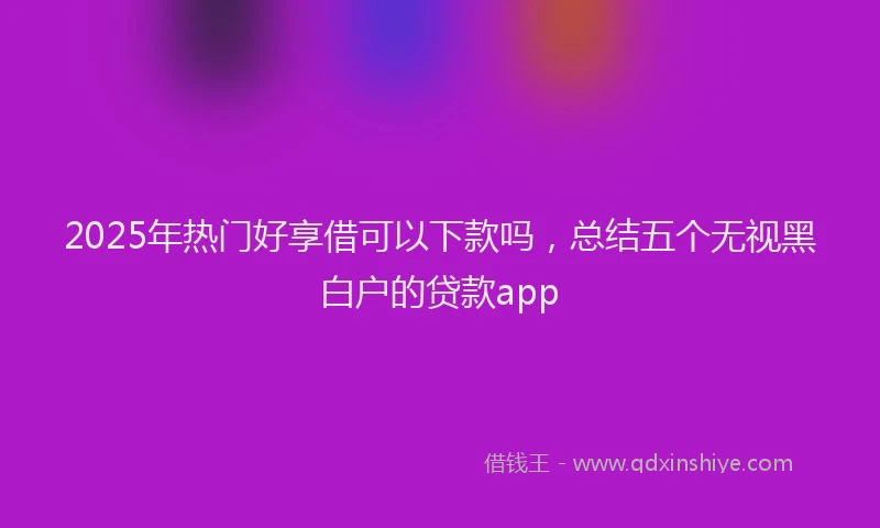 2025年热门好享借可以下款吗，总结五个无视黑白户的贷款app