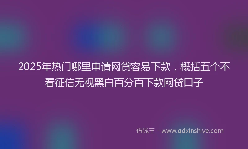 2025年热门哪里申请网贷容易下款，概括五个不看征信无视黑白百分百下款网贷口子