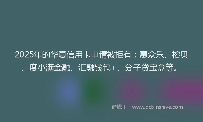 2025年的华夏信用卡申请被拒有：惠众乐、榕贝、度小满金融、汇融钱包+、分子贷宝盒等。