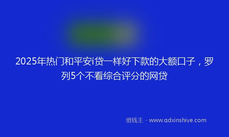 2025年热门和平安i贷一样好下款的大额口子，罗列5个不看综合评分的网贷