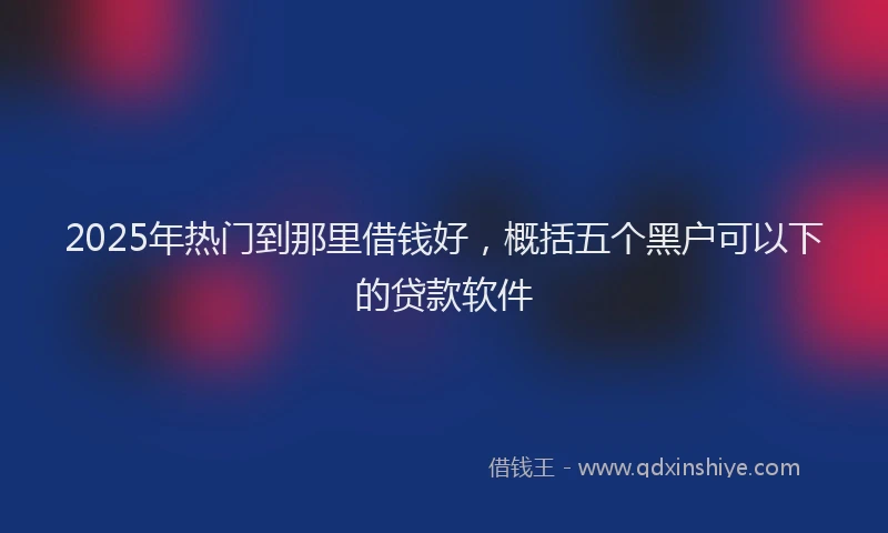 2025年热门到那里借钱好，概括五个黑户可以下的贷款软件