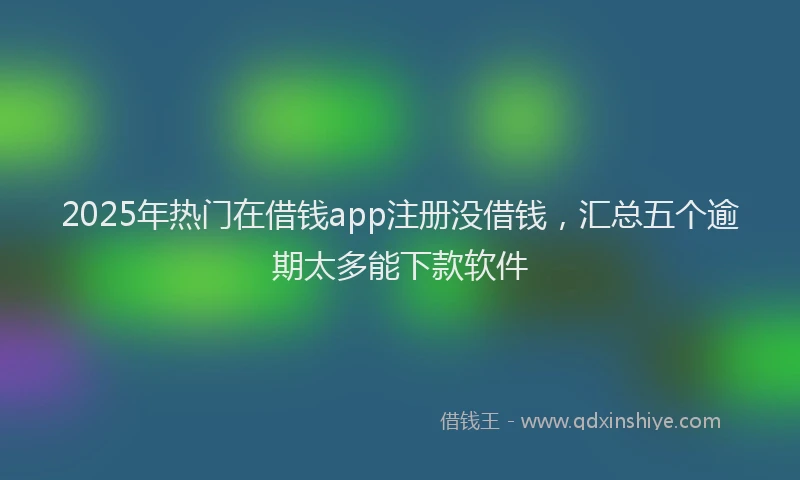 2025年热门在借钱app注册没借钱，汇总五个逾期太多能下款软件