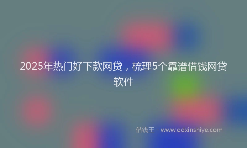 2025年热门好下款网贷，梳理5个靠谱借钱网贷软件