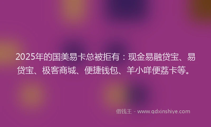 2025年的国美易卡总被拒有：现金易融贷宝、易贷宝、极客商城、便捷钱包、羊小咩便荔卡等。