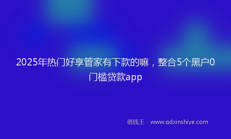 2025年热门好享管家有下款的嘛，整合5个黑户0门槛贷款app