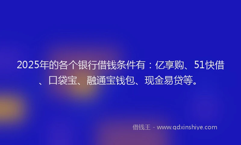 2025年的各个银行借钱条件有：亿享购、51快借、口袋宝、融通宝钱包、现金易贷等。