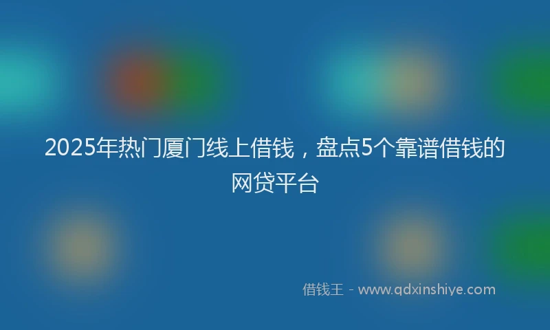 2025年热门厦门线上借钱，盘点5个靠谱借钱的网贷平台