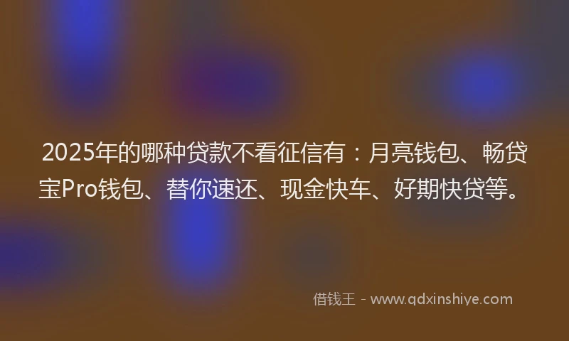 2025年的哪种贷款不看征信有：月亮钱包、畅贷宝Pro钱包、替你速还、现金快车、好期快贷等。
