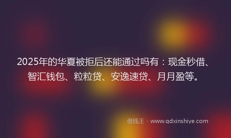 2025年的华夏被拒后还能通过吗有：现金秒借、智汇钱包、粒粒贷、安逸速贷、月月盈等。
