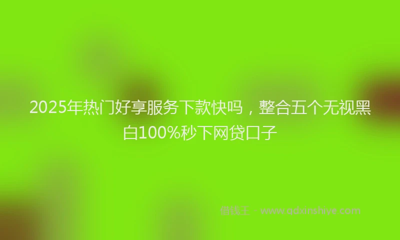 2025年热门好享服务下款快吗，整合五个无视黑白100%秒下网贷口子