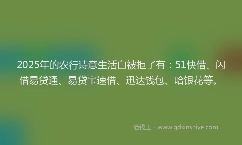 2025年的农行诗意生活白被拒了有：51快借、闪借易贷通、易贷宝速借、迅达钱包、哈银花等。