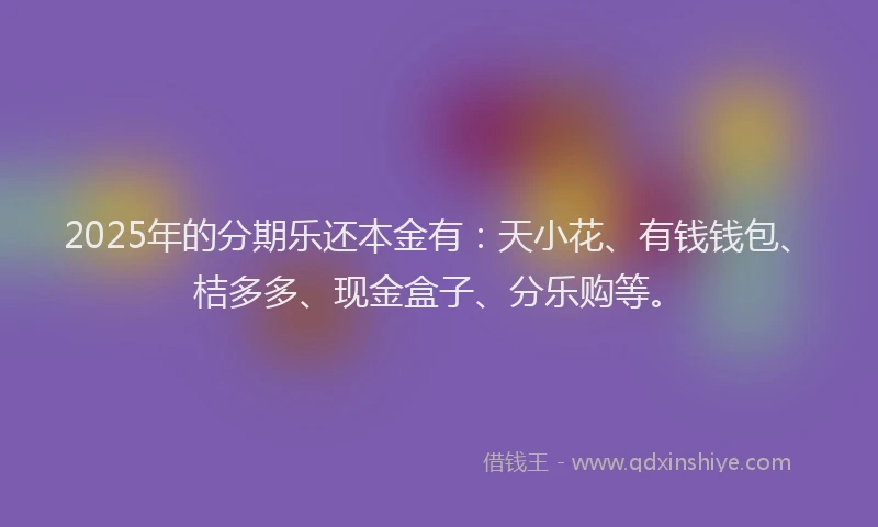 2025年的分期乐还本金有：天小花、有钱钱包、桔多多、现金盒子、分乐购等。