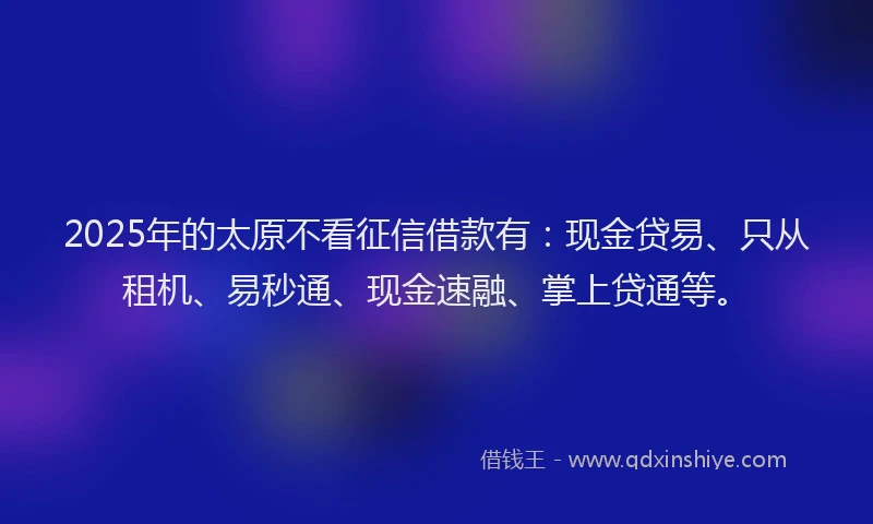 2025年的太原不看征信借款有：现金贷易、只从租机、易秒通、现金速融、掌上贷通等。