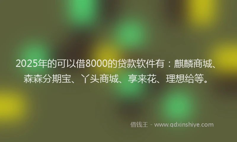 2025年的可以借8000的贷款软件有：麒麟商城、森森分期宝、丫头商城、享来花、理想给等。