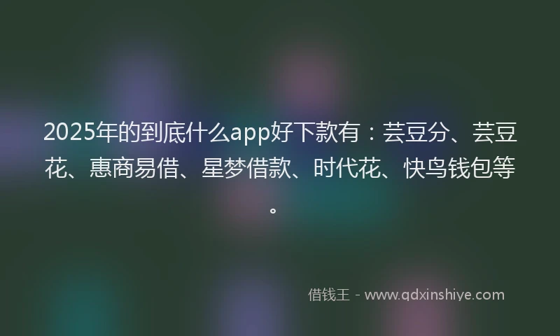 2025年的到底什么app好下款有：芸豆分、芸豆花、惠商易借、星梦借款、时代花、快鸟钱包等。