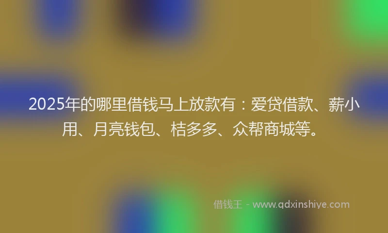 2025年的哪里借钱马上放款有：爱贷借款、薪小用、月亮钱包、桔多多、众帮商城等。