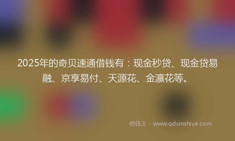 2025年的奇贝速通借钱有：现金秒贷、现金贷易融、京享易付、天源花、金瀛花等。