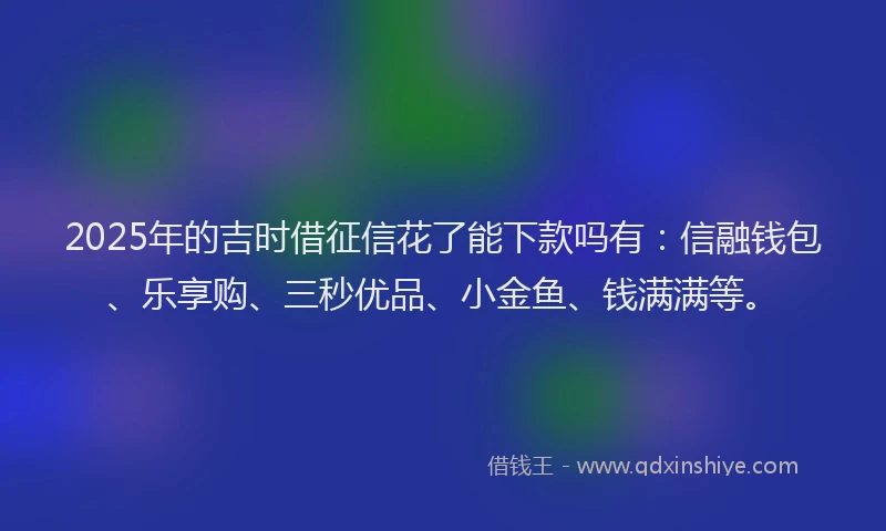 2025年的吉时借征信花了能下款吗有：信融钱包、乐享购、三秒优品、小金鱼、钱满满等。
