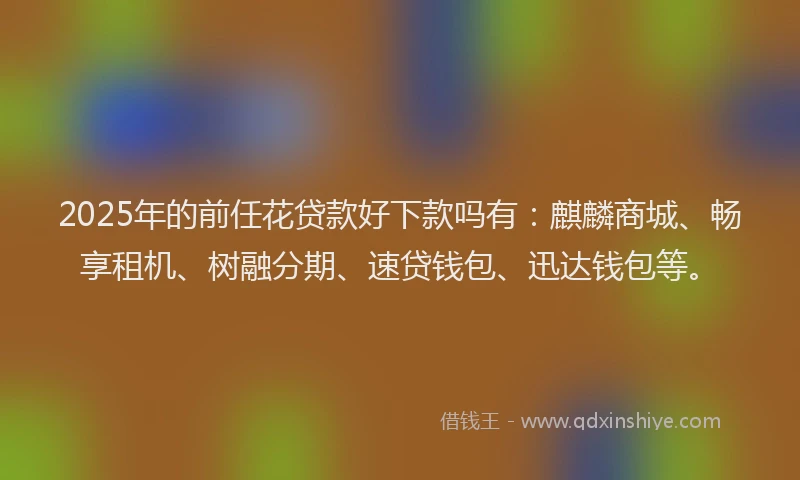 2025年的前任花贷款好下款吗有：麒麟商城、畅享租机、树融分期、速贷钱包、迅达钱包等。