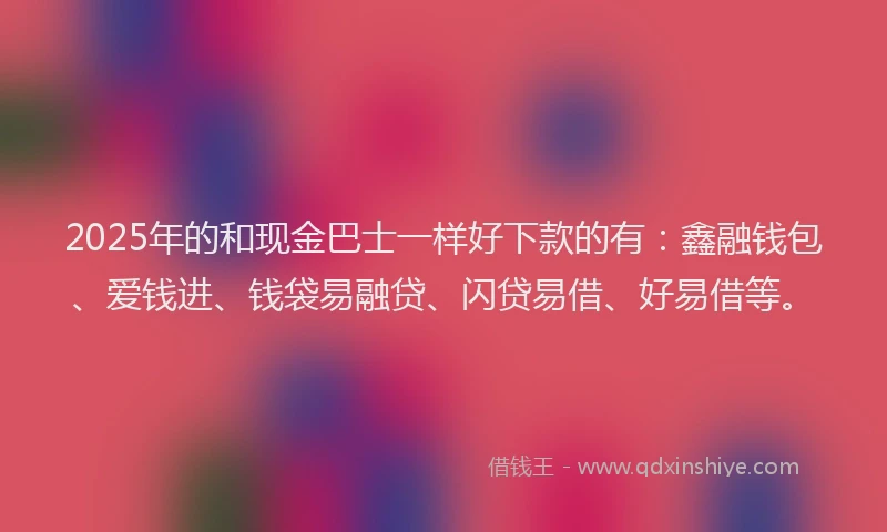 2025年的和现金巴士一样好下款的有：鑫融钱包、爱钱进、钱袋易融贷、闪贷易借、好易借等。