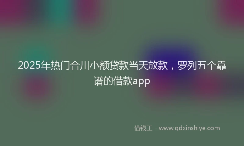 2025年热门合川小额贷款当天放款，罗列五个靠谱的借款app