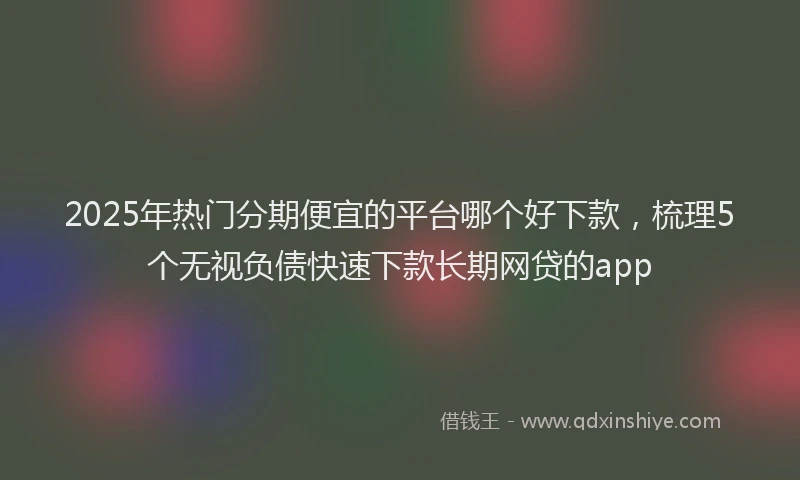 2025年热门分期便宜的平台哪个好下款，梳理5个无视负债快速下款长期网贷的app