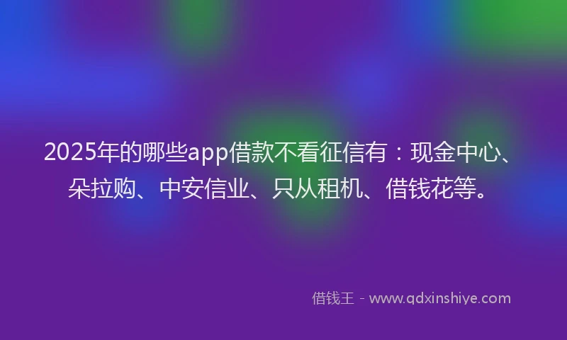 2025年的哪些app借款不看征信有：现金中心、朵拉购、中安信业、只从租机、借钱花等。