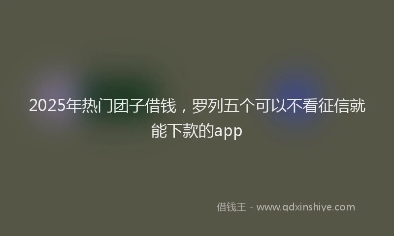 2025年热门团子借钱，罗列五个可以不看征信就能下款的app