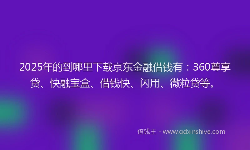 2025年的到哪里下载京东金融借钱有：360尊享贷、快融宝盒、借钱快、闪用、微粒贷等。