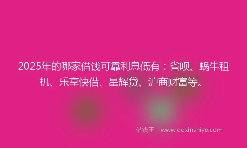 2025年的哪家借钱可靠利息低有：省呗、蜗牛租机、乐享快借、星辉贷、沪商财富等。