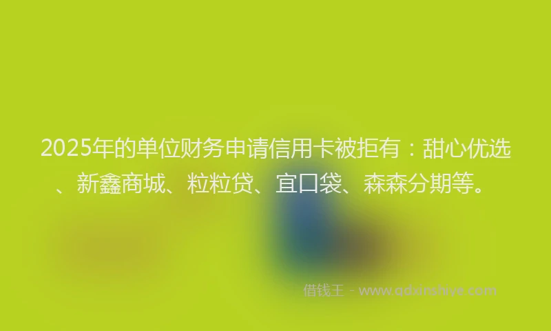 2025年的单位财务申请信用卡被拒有：甜心优选、新鑫商城、粒粒贷、宜口袋、森森分期等。