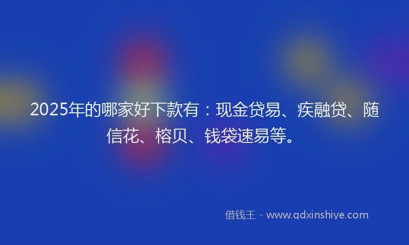 2025年的哪家好下款有：现金贷易、疾融贷、随信花、榕贝、钱袋速易等。