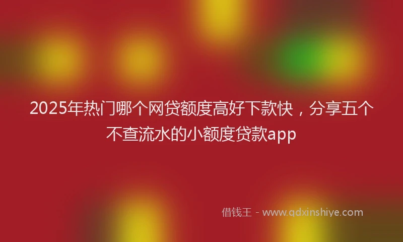 2025年热门哪个网贷额度高好下款快，分享五个不查流水的小额度贷款app