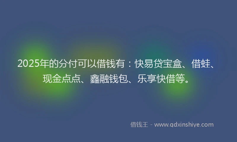 2025年的分付可以借钱有：快易贷宝盒、借蛙、现金点点、鑫融钱包、乐享快借等。