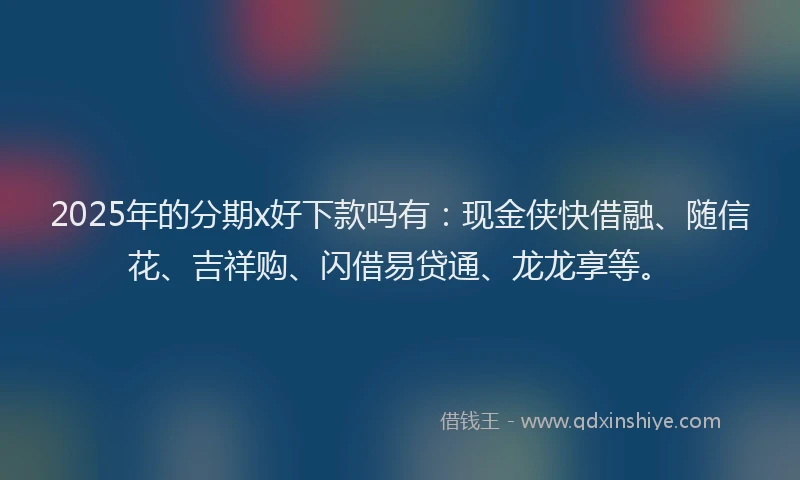 2025年的分期x好下款吗有:现金侠快借融、随信花、吉祥购、闪借易贷通、龙龙享等。