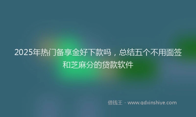 2025年热门备享金好下款吗，总结五个不用面签和芝麻分的贷款软件