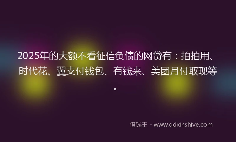 2025年的大额不看征信负债的网贷有：拍拍用、时代花、翼支付钱包、有钱来、美团月付取现等。