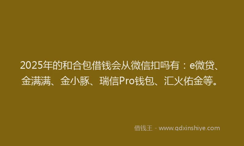 2025年的和合包借钱会从微信扣吗有：e微贷、金满满、金小豚、瑞信Pro钱包、汇火佑金等。