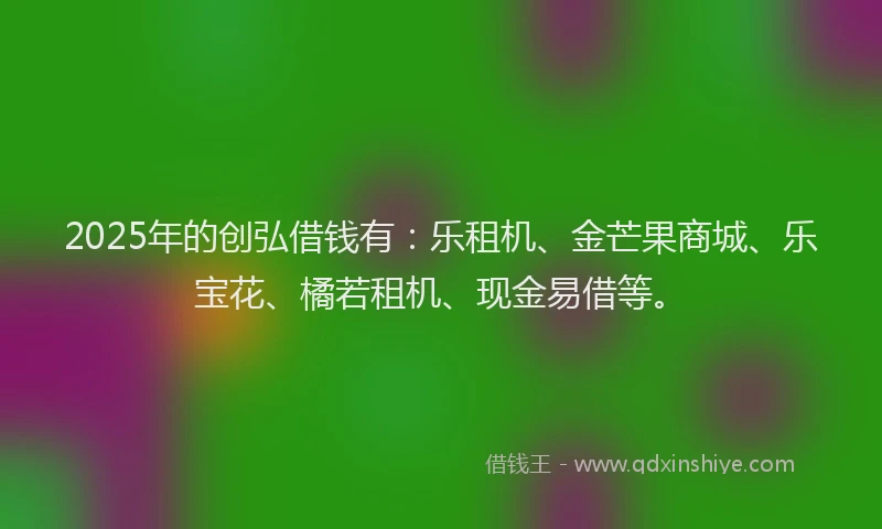 2025年的创弘借钱有：乐租机、金芒果商城、乐宝花、橘若租机、现金易借等。