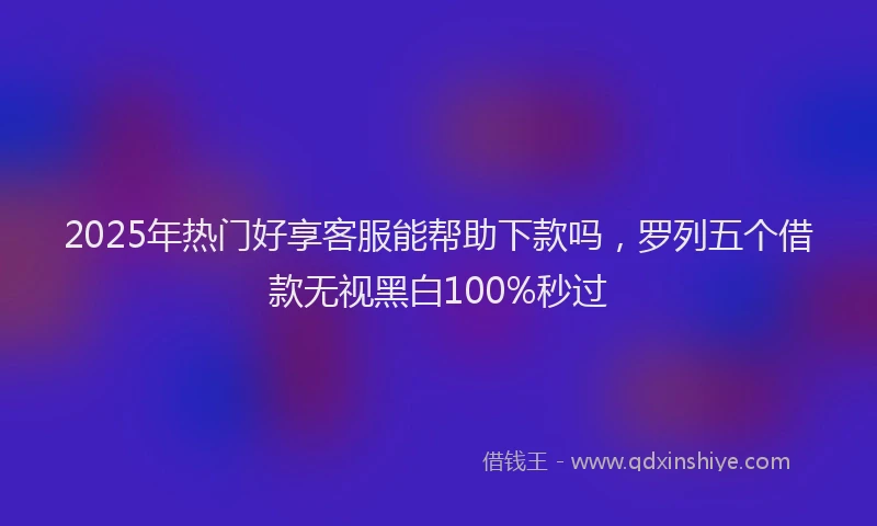 2025年热门好享客服能帮助下款吗，罗列五个借款无视黑白100%秒过