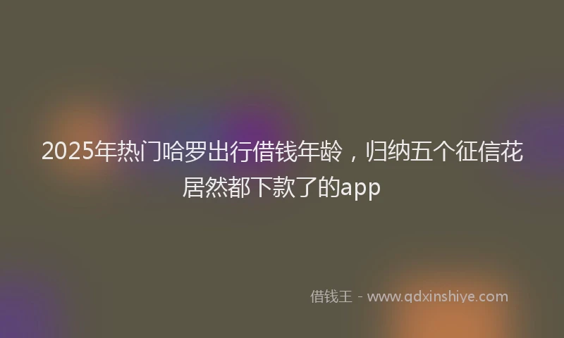 2025年热门哈罗出行借钱年龄，归纳五个征信花居然都下款了的app