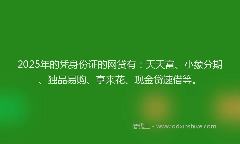 2025年的凭身份证的网贷有：天天富、小象分期、独品易购、享来花、现金贷速借等。